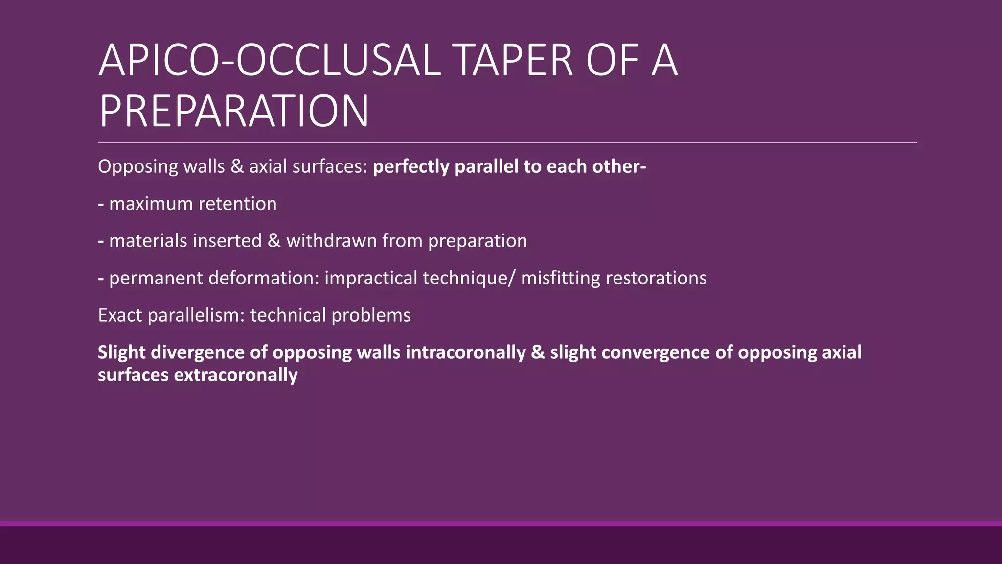 APICO-OCCLUSAL TAPER OF A
PREPARATION
Opposing walls & axial surfaces: perfectly parallel to each other-
- maximum retention
- materials inserted & withdrawn from preparation
- permanent deformation: impractical technique/ misfitting restorations
Exact parallelism: technical problems
Slight divergence of opposing walls intracoronally & slight convergence of opposing axial
surfaces extracoronally
 