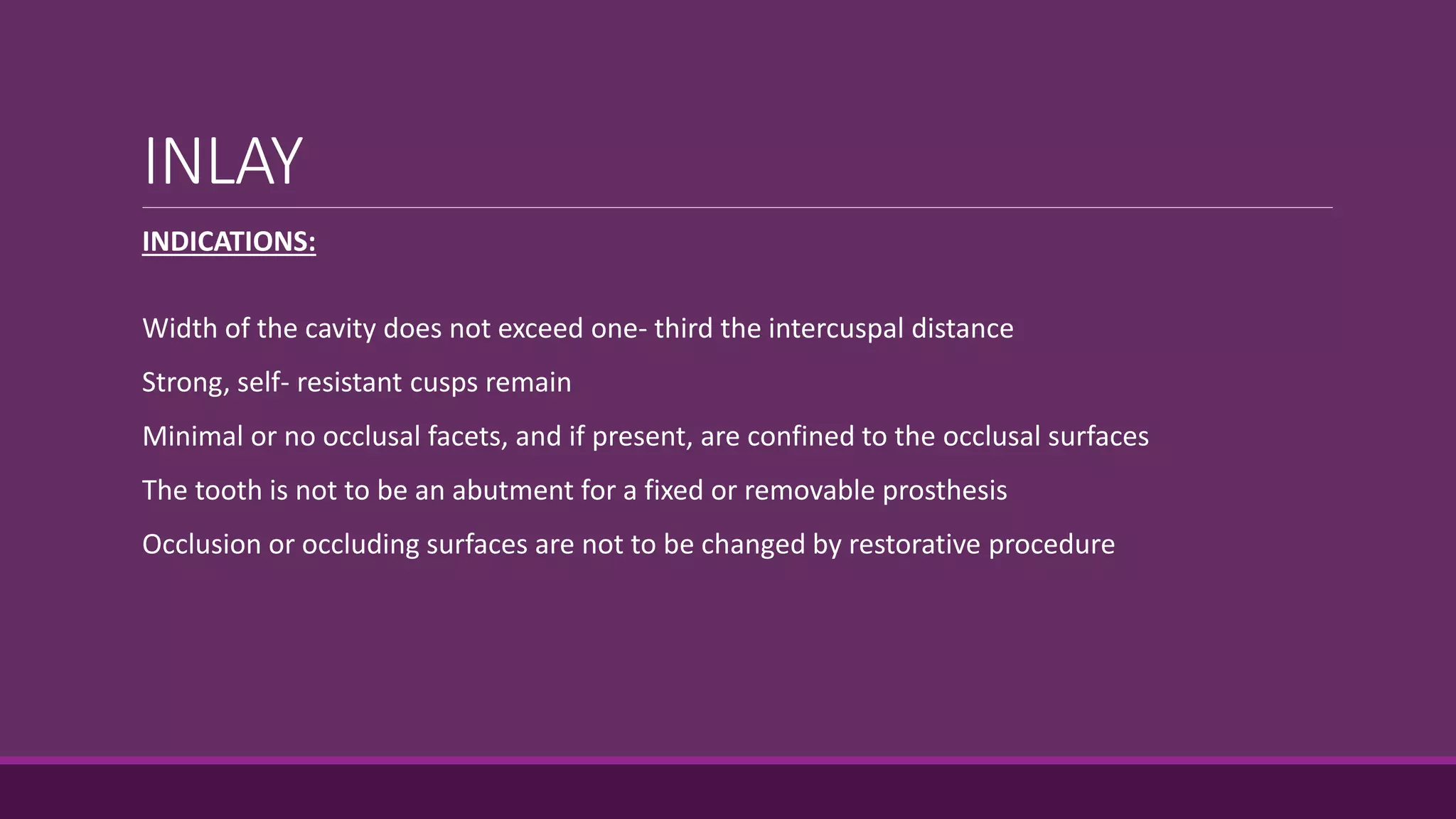 INLAY
INDICATIONS:
Width of the cavity does not exceed one- third the intercuspal distance
Strong, self- resistant cusps remain
Minimal or no occlusal facets, and if present, are confined to the occlusal surfaces
The tooth is not to be an abutment for a fixed or removable prosthesis
Occlusion or occluding surfaces are not to be changed by restorative procedure
 