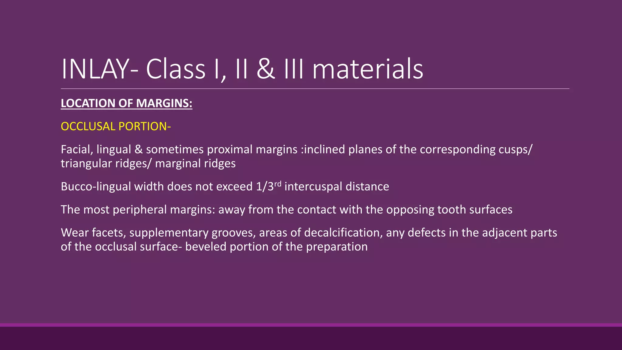 INLAY- Class I, II & III materials
LOCATION OF MARGINS:
OCCLUSAL PORTION-
Facial, lingual & sometimes proximal margins :inclined planes of the corresponding cusps/
triangular ridges/ marginal ridges
Bucco-lingual width does not exceed 1/3rd intercuspal distance
The most peripheral margins: away from the contact with the opposing tooth surfaces
Wear facets, supplementary grooves, areas of decalcification, any defects in the adjacent parts
of the occlusal surface- beveled portion of the preparation
 