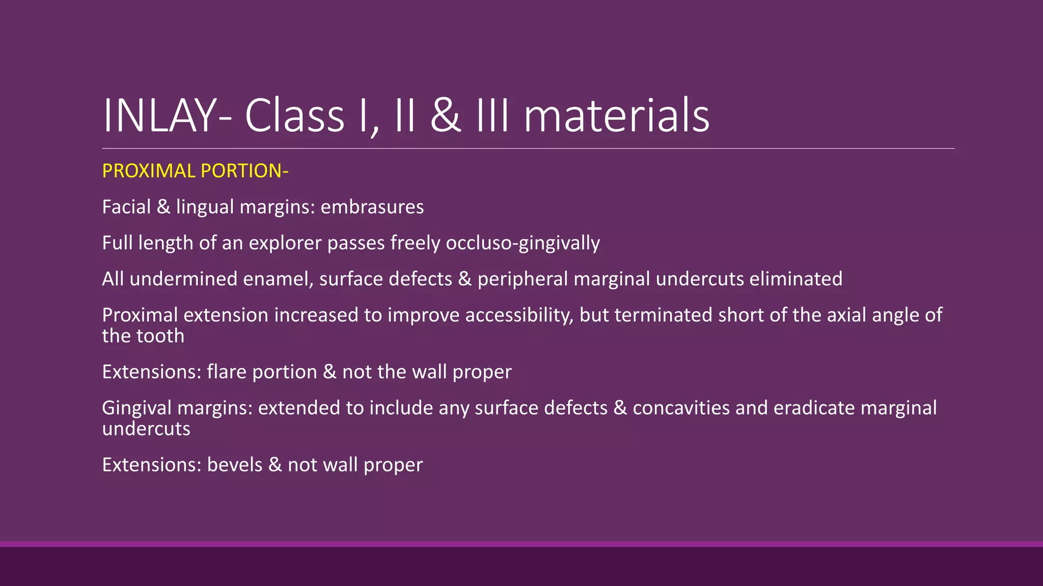 INLAY- Class I, II & III materials
PROXIMAL PORTION-
Facial & lingual margins: embrasures
Full length of an explorer passes freely occluso-gingivally
All undermined enamel, surface defects & peripheral marginal undercuts eliminated
Proximal extension increased to improve accessibility, but terminated short of the axial angle of
the tooth
Extensions: flare portion & not the wall proper
Gingival margins: extended to include any surface defects & concavities and eradicate marginal
undercuts
Extensions: bevels & not wall proper
 