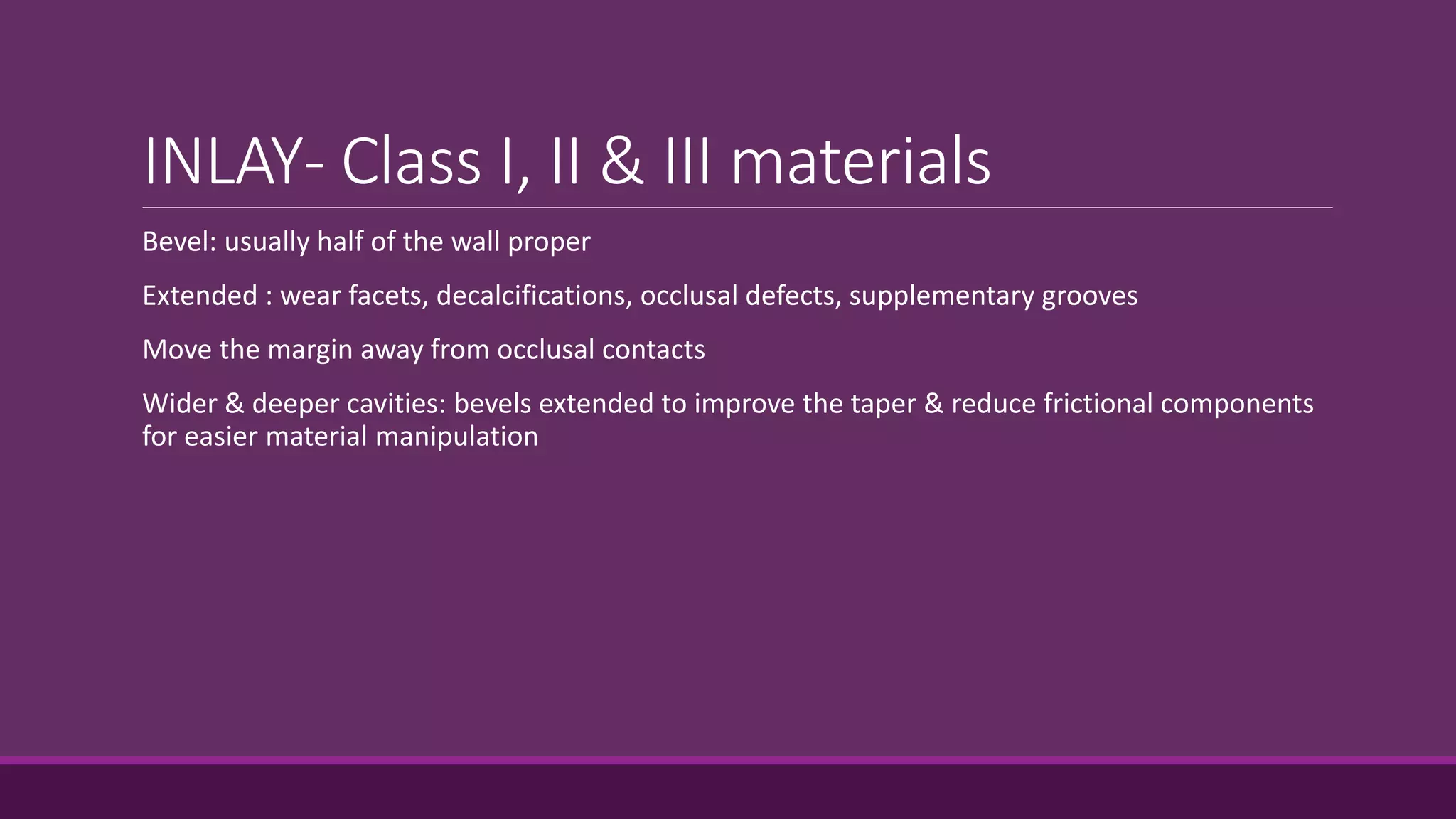 INLAY- Class I, II & III materials
Bevel: usually half of the wall proper
Extended : wear facets, decalcifications, occlusal defects, supplementary grooves
Move the margin away from occlusal contacts
Wider & deeper cavities: bevels extended to improve the taper & reduce frictional components
for easier material manipulation
 