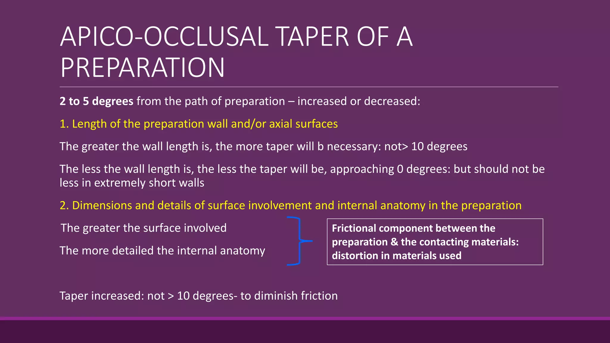 APICO-OCCLUSAL TAPER OF A
PREPARATION
2 to 5 degrees from the path of preparation – increased or decreased:
1. Length of the preparation wall and/or axial surfaces
The greater the wall length is, the more taper will b necessary: not> 10 degrees
The less the wall length is, the less the taper will be, approaching 0 degrees: but should not be
less in extremely short walls
2. Dimensions and details of surface involvement and internal anatomy in the preparation
The greater the surface involved
The more detailed the internal anatomy
Taper increased: not > 10 degrees- to diminish friction
Frictional component between the
preparation & the contacting materials:
distortion in materials used
 