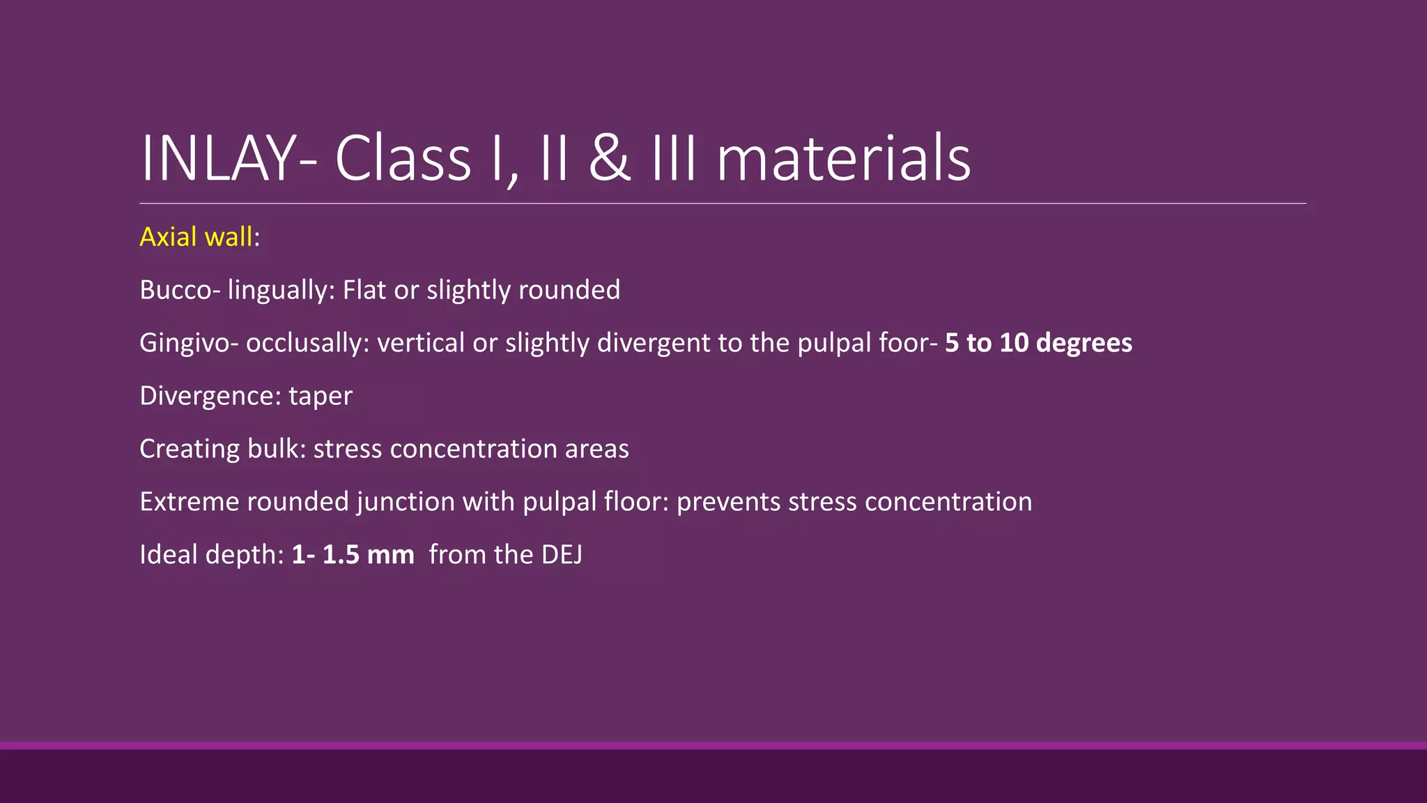 INLAY- Class I, II & III materials
Axial wall:
Bucco- lingually: Flat or slightly rounded
Gingivo- occlusally: vertical or slightly divergent to the pulpal foor- 5 to 10 degrees
Divergence: taper
Creating bulk: stress concentration areas
Extreme rounded junction with pulpal floor: prevents stress concentration
Ideal depth: 1- 1.5 mm from the DEJ
 