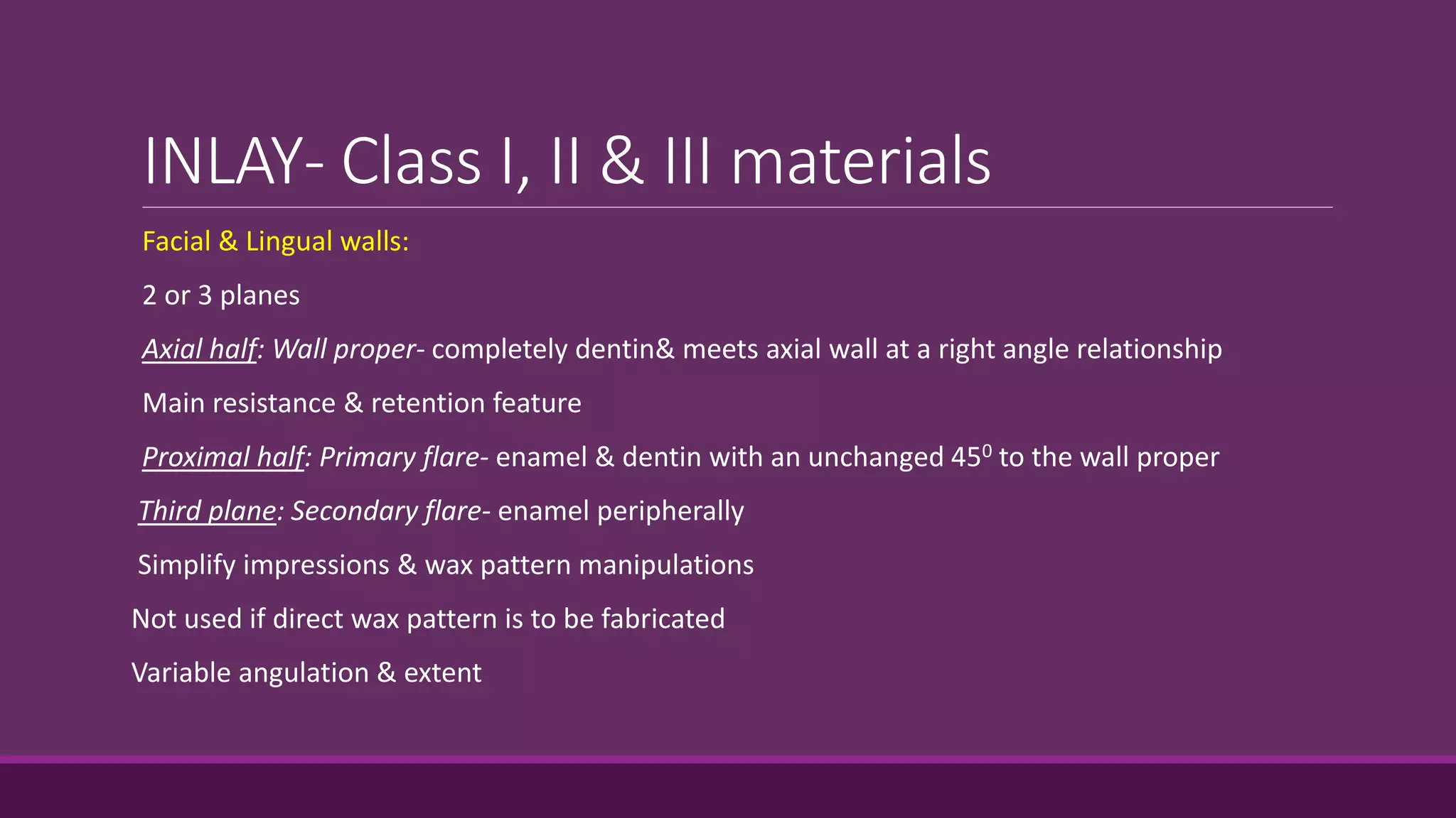 INLAY- Class I, II & III materials
Facial & Lingual walls:
2 or 3 planes
Axial half: Wall proper- completely dentin& meets axial wall at a right angle relationship
Main resistance & retention feature
Proximal half: Primary flare- enamel & dentin with an unchanged 450 to the wall proper
Third plane: Secondary flare- enamel peripherally
Simplify impressions & wax pattern manipulations
Not used if direct wax pattern is to be fabricated
Variable angulation & extent
 