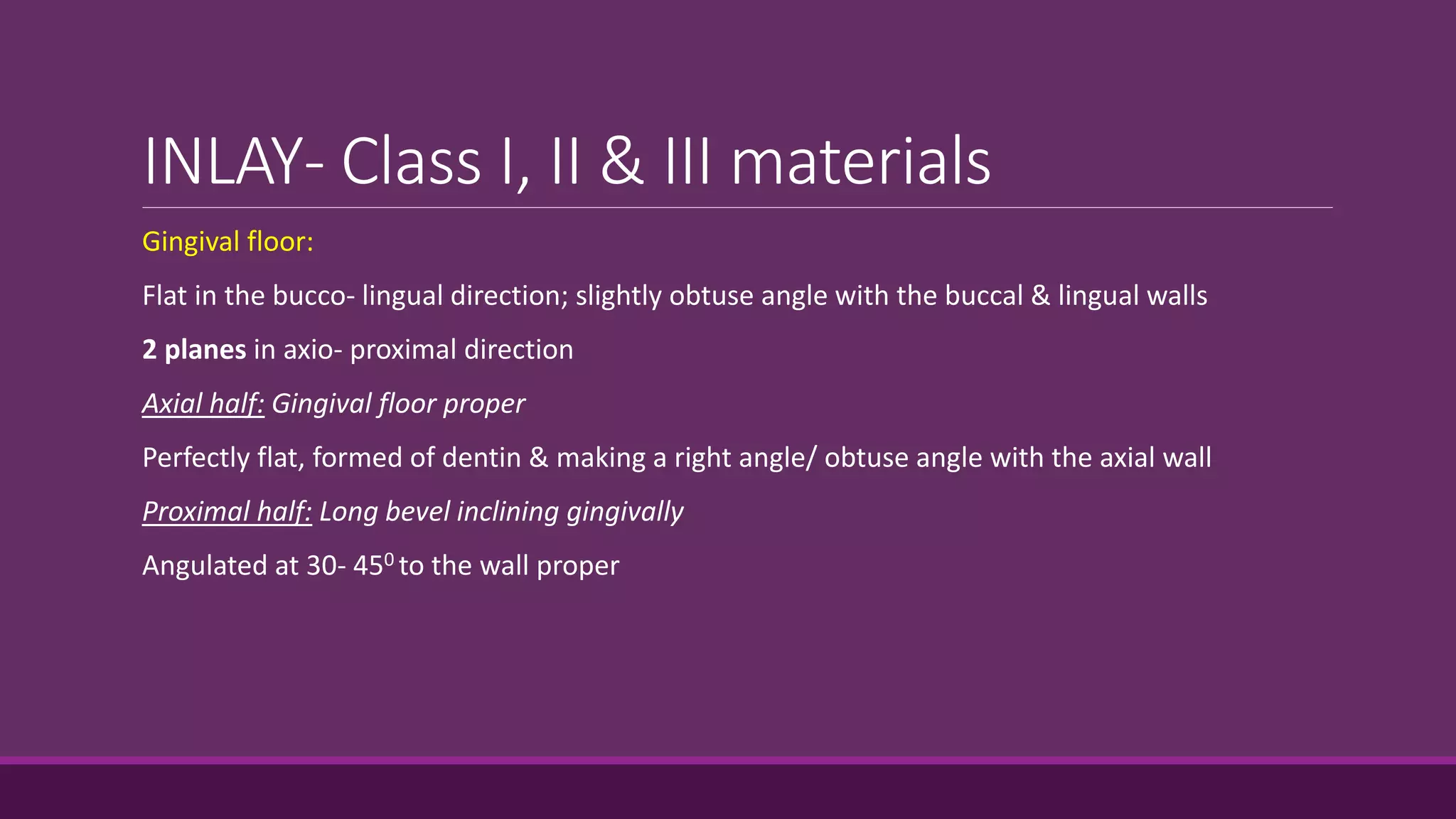 INLAY- Class I, II & III materials
Gingival floor:
Flat in the bucco- lingual direction; slightly obtuse angle with the buccal & lingual walls
2 planes in axio- proximal direction
Axial half: Gingival floor proper
Perfectly flat, formed of dentin & making a right angle/ obtuse angle with the axial wall
Proximal half: Long bevel inclining gingivally
Angulated at 30- 450 to the wall proper
 