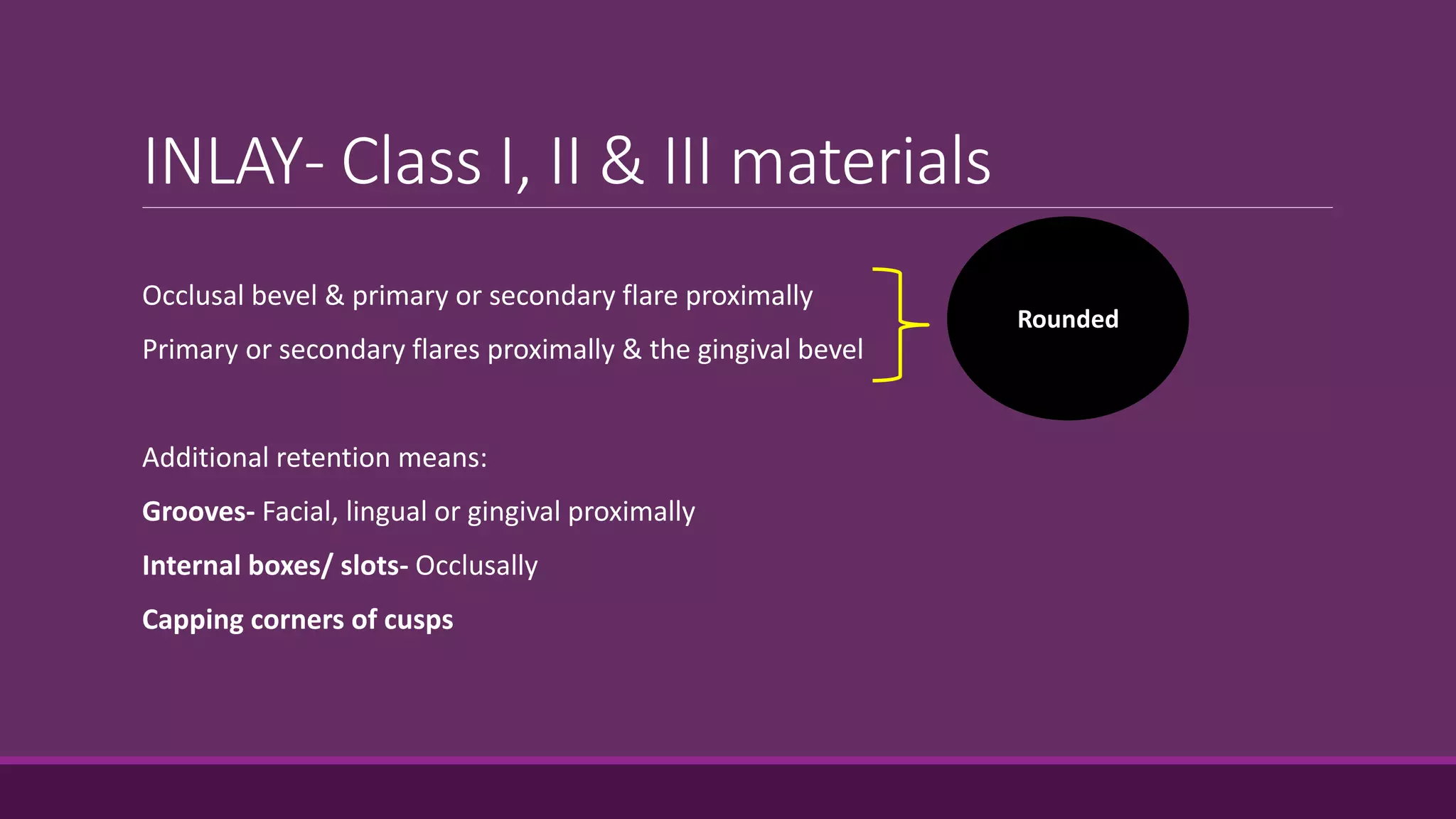 INLAY- Class I, II & III materials
Occlusal bevel & primary or secondary flare proximally
Primary or secondary flares proximally & the gingival bevel
Additional retention means:
Grooves- Facial, lingual or gingival proximally
Internal boxes/ slots- Occlusally
Capping corners of cusps
Rounded
 
