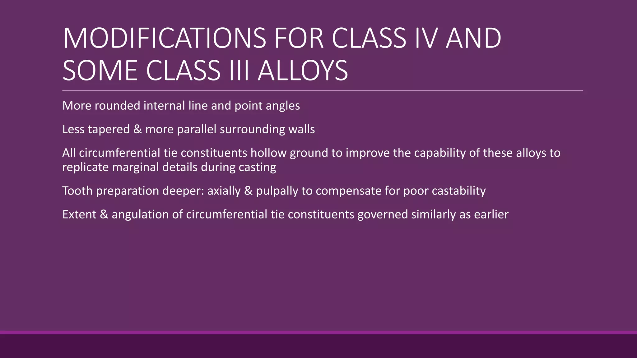 MODIFICATIONS FOR CLASS IV AND
SOME CLASS III ALLOYS
More rounded internal line and point angles
Less tapered & more parallel surrounding walls
All circumferential tie constituents hollow ground to improve the capability of these alloys to
replicate marginal details during casting
Tooth preparation deeper: axially & pulpally to compensate for poor castability
Extent & angulation of circumferential tie constituents governed similarly as earlier
 