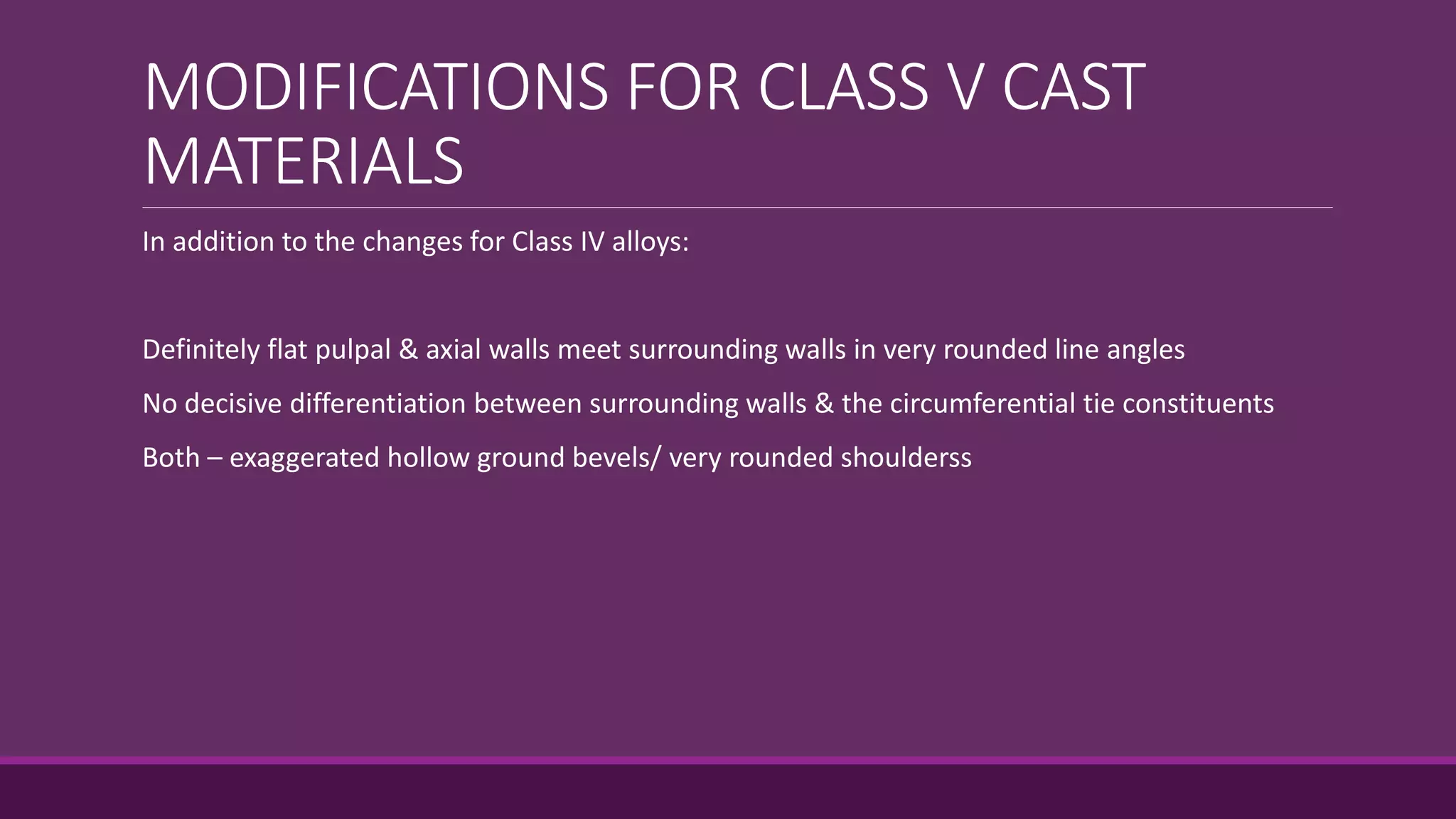 MODIFICATIONS FOR CLASS V CAST
MATERIALS
In addition to the changes for Class IV alloys:
Definitely flat pulpal & axial walls meet surrounding walls in very rounded line angles
No decisive differentiation between surrounding walls & the circumferential tie constituents
Both – exaggerated hollow ground bevels/ very rounded shoulderss
 