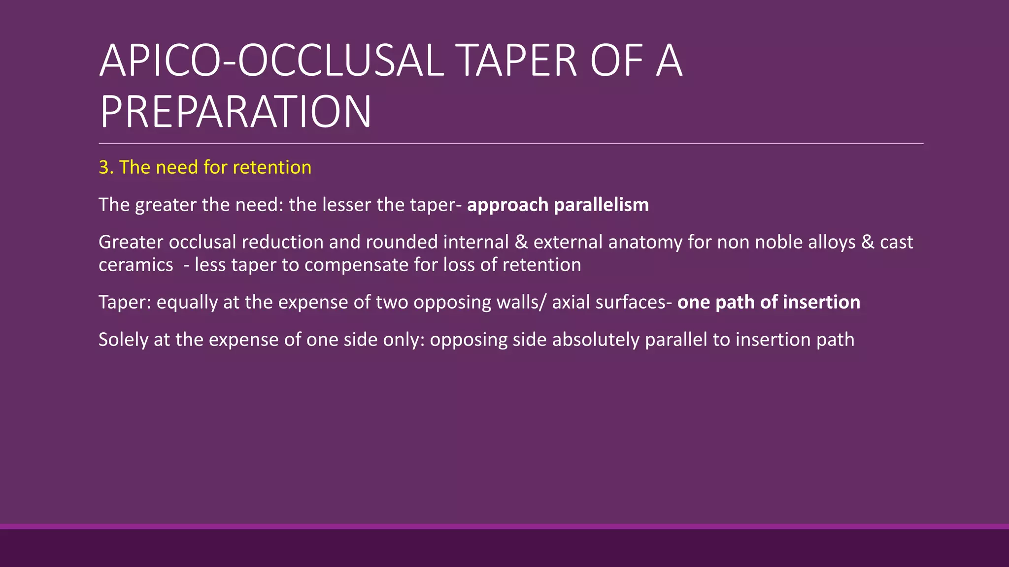 APICO-OCCLUSAL TAPER OF A
PREPARATION
3. The need for retention
The greater the need: the lesser the taper- approach parallelism
Greater occlusal reduction and rounded internal & external anatomy for non noble alloys & cast
ceramics - less taper to compensate for loss of retention
Taper: equally at the expense of two opposing walls/ axial surfaces- one path of insertion
Solely at the expense of one side only: opposing side absolutely parallel to insertion path
 