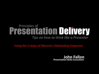 Principles of
Presentationthink like a Presenter
                    Delivery
     Tips on how to

  Using the 5 steps of Monroe’s Motivating Sequence


                                       John Consultant
                                                 Fallon
                             Presentation Skills
 