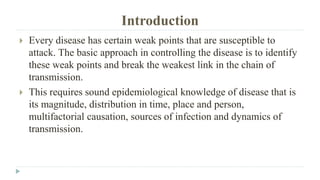 Introduction
 Every disease has certain weak points that are susceptible to
attack. The basic approach in controlling the disease is to identify
these weak points and break the weakest link in the chain of
transmission.
 This requires sound epidemiological knowledge of disease that is
its magnitude, distribution in time, place and person,
multifactorial causation, sources of infection and dynamics of
transmission.
 