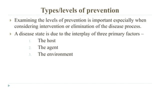 Types/levels of prevention
 Examining the levels of prevention is important especially when
considering intervention or elimination of the disease process.
 A disease state is due to the interplay of three primary factors –
1. The host
2. The agent
3. The environment
 