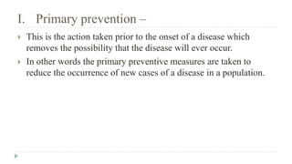 I. Primary prevention –
 This is the action taken prior to the onset of a disease which
removes the possibility that the disease will ever occur.
 In other words the primary preventive measures are taken to
reduce the occurrence of new cases of a disease in a population.
 