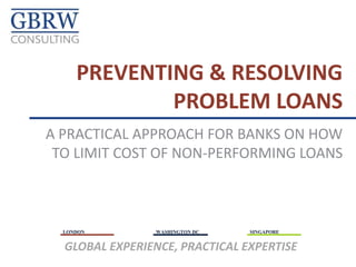 LONDON WASHINGTON DC SINGAPORE
GLOBAL EXPERIENCE, PRACTICAL EXPERTISE
A PRACTICAL APPROACH FOR BANKS ON HOW
TO LIMIT COST OF NON-PERFORMING LOANS
PREVENTING & RESOLVING
PROBLEM LOANS
 