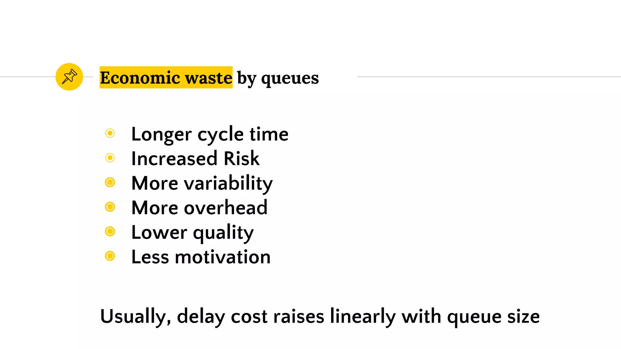 Economic waste by queues
◉ Longer cycle time
◉ Increased Risk
◉ More variability
◉ More overhead
◉ Lower quality
◉ Less motivation
Usually, delay cost raises linearly with queue size
 