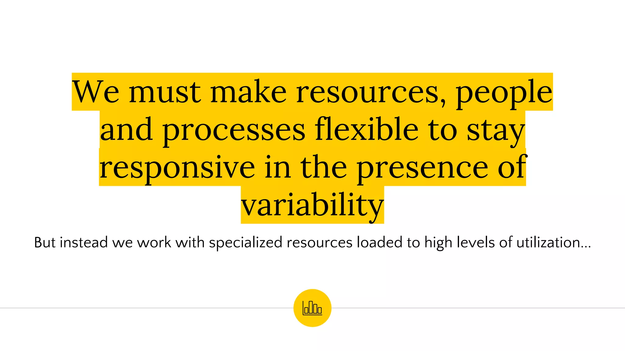 We must make resources, people
and processes flexible to stay
responsive in the presence of
variability
But instead we work with specialized resources loaded to high levels of utilization...
 