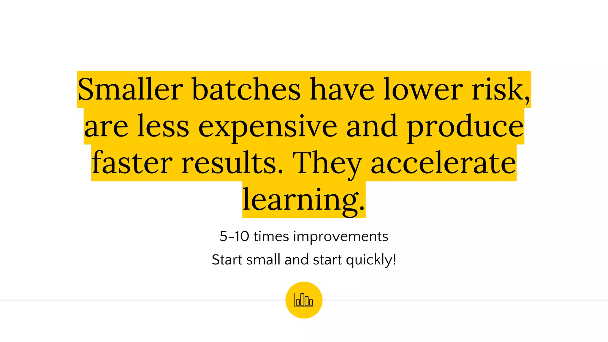 Smaller batches have lower risk,
are less expensive and produce
faster results. They accelerate
learning.
5-10 times improvements
Start small and start quickly!
 