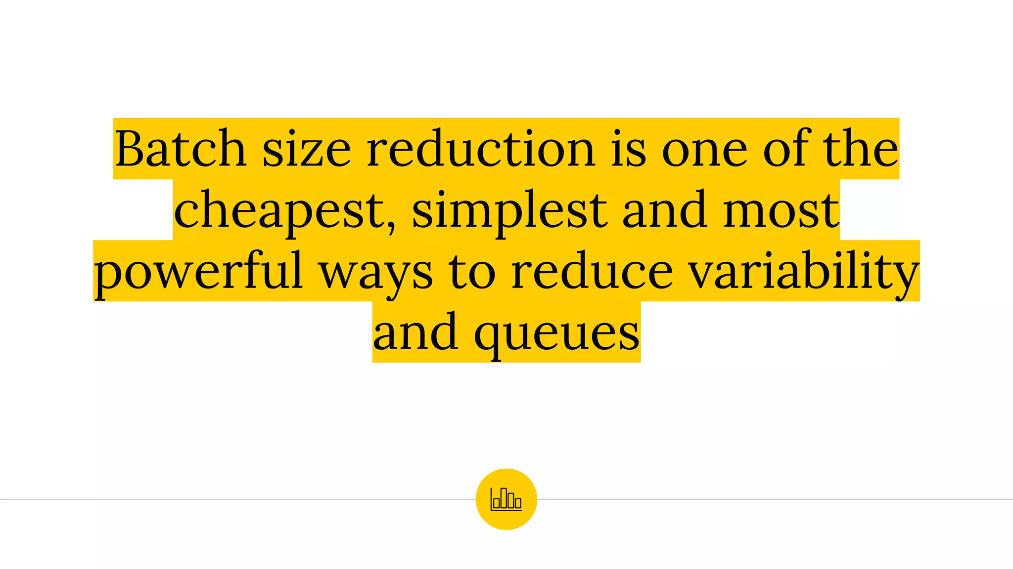 Batch size reduction is one of the
cheapest, simplest and most
powerful ways to reduce variability
and queues
 