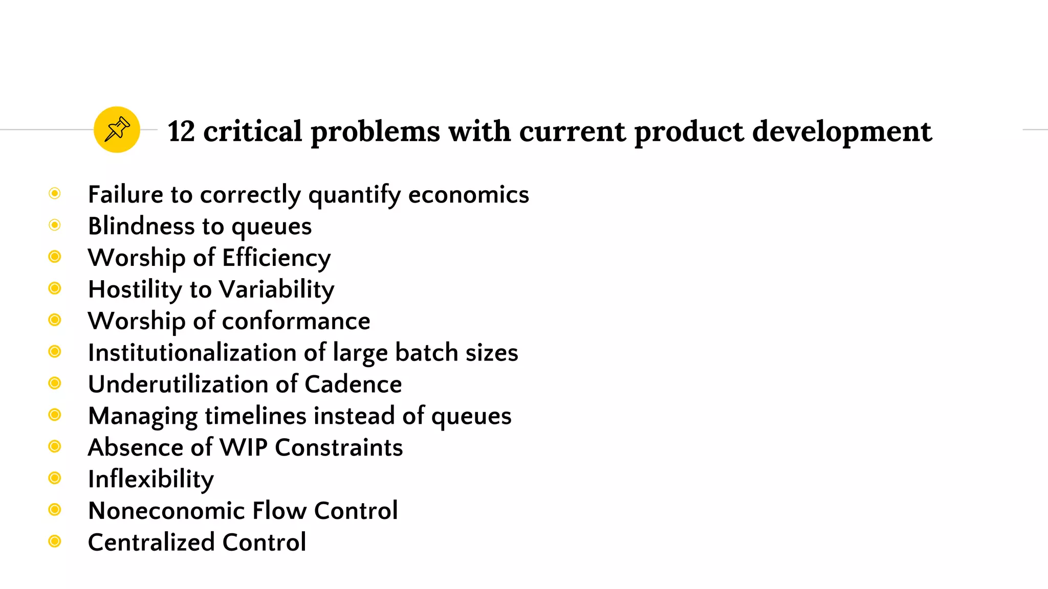 12 critical problems with current product development
◉ Failure to correctly quantify economics
◉ Blindness to queues
◉ Worship of Efficiency
◉ Hostility to Variability
◉ Worship of conformance
◉ Institutionalization of large batch sizes
◉ Underutilization of Cadence
◉ Managing timelines instead of queues
◉ Absence of WIP Constraints
◉ Inflexibility
◉ Noneconomic Flow Control
◉ Centralized Control
 
