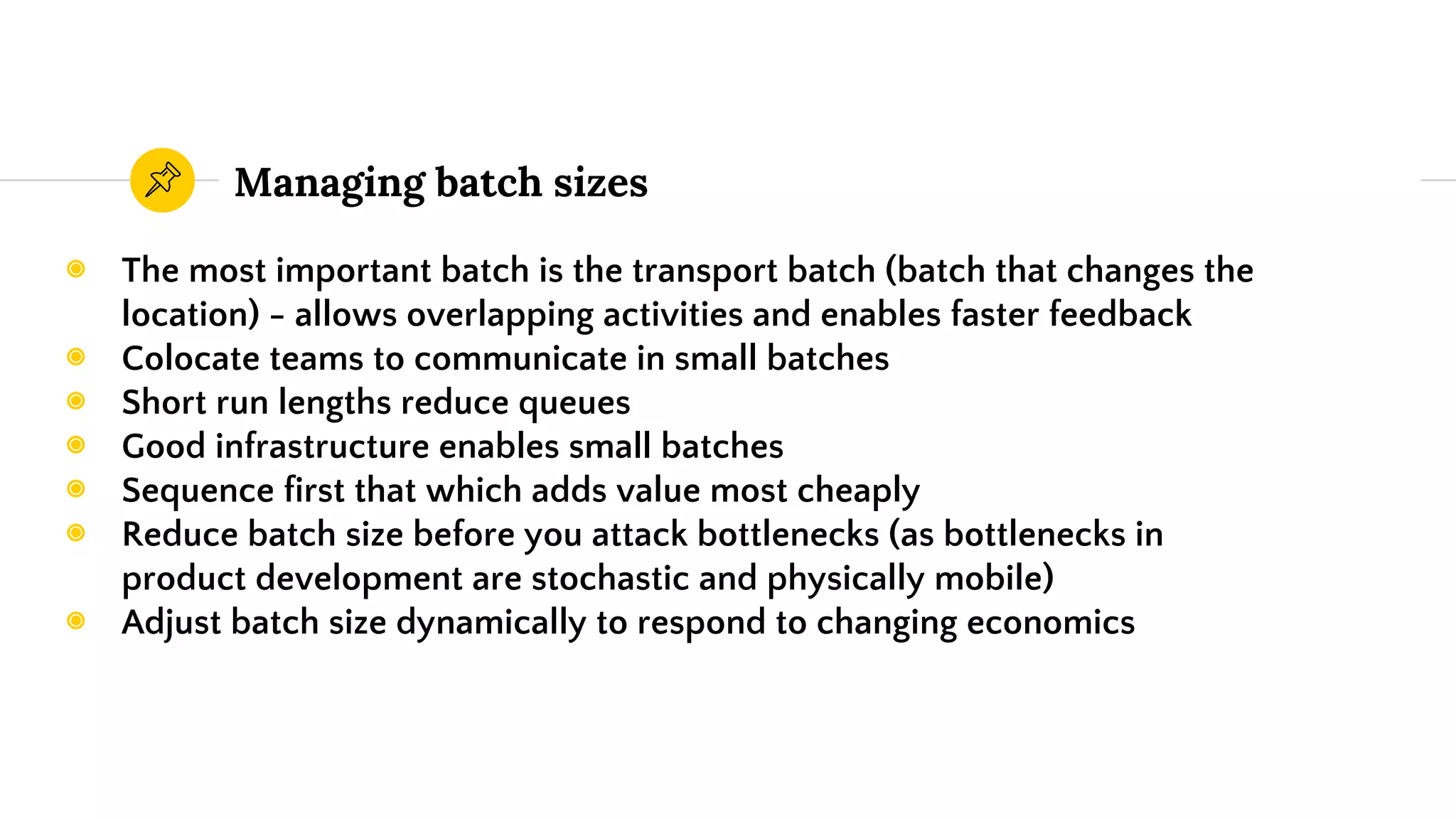 Managing batch sizes
◉ The most important batch is the transport batch (batch that changes the
location) - allows overlapping activities and enables faster feedback
◉ Colocate teams to communicate in small batches
◉ Short run lengths reduce queues
◉ Good infrastructure enables small batches
◉ Sequence first that which adds value most cheaply
◉ Reduce batch size before you attack bottlenecks (as bottlenecks in
product development are stochastic and physically mobile)
◉ Adjust batch size dynamically to respond to changing economics
 