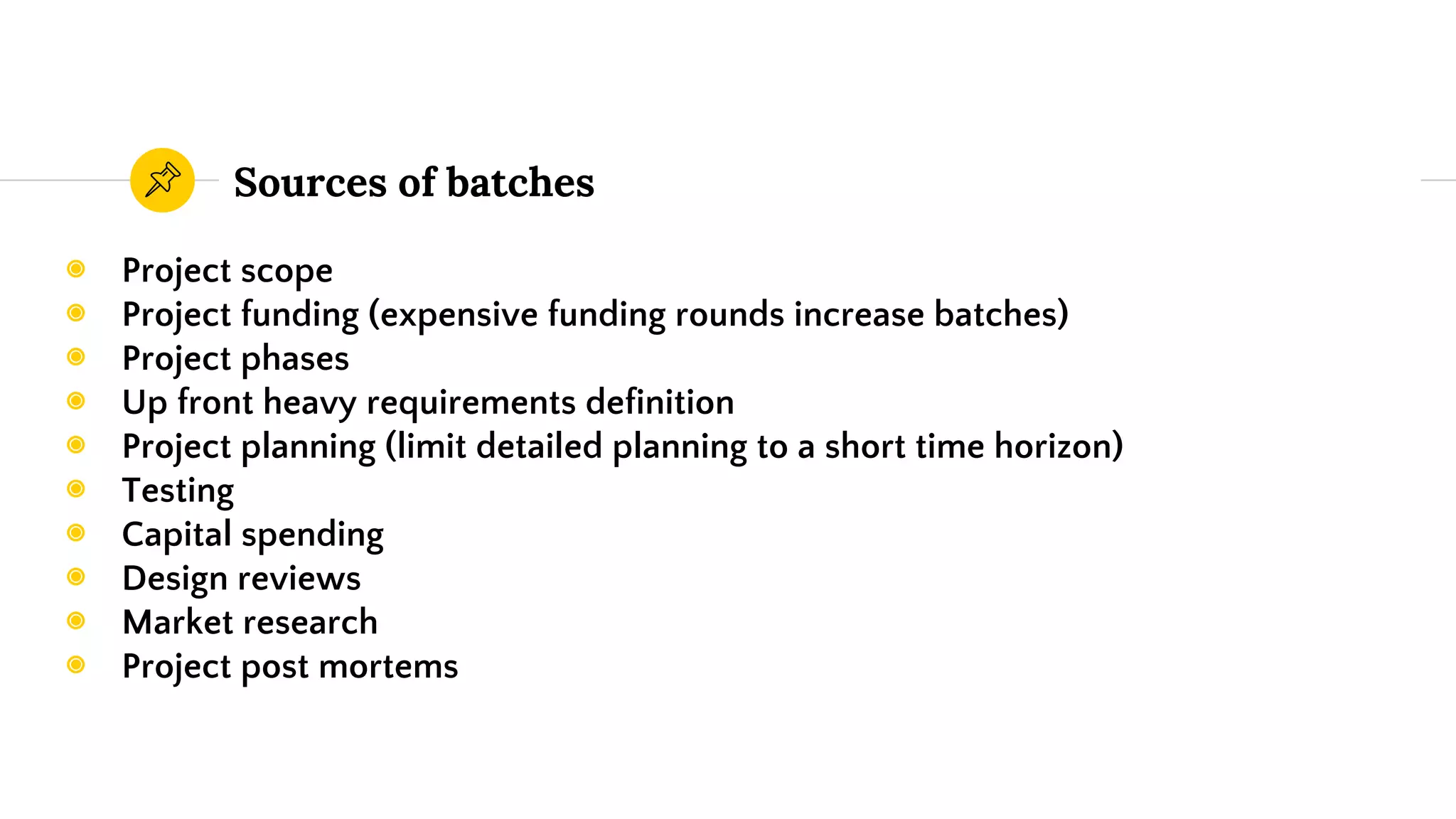 Sources of batches
◉ Project scope
◉ Project funding (expensive funding rounds increase batches)
◉ Project phases
◉ Up front heavy requirements definition
◉ Project planning (limit detailed planning to a short time horizon)
◉ Testing
◉ Capital spending
◉ Design reviews
◉ Market research
◉ Project post mortems
 