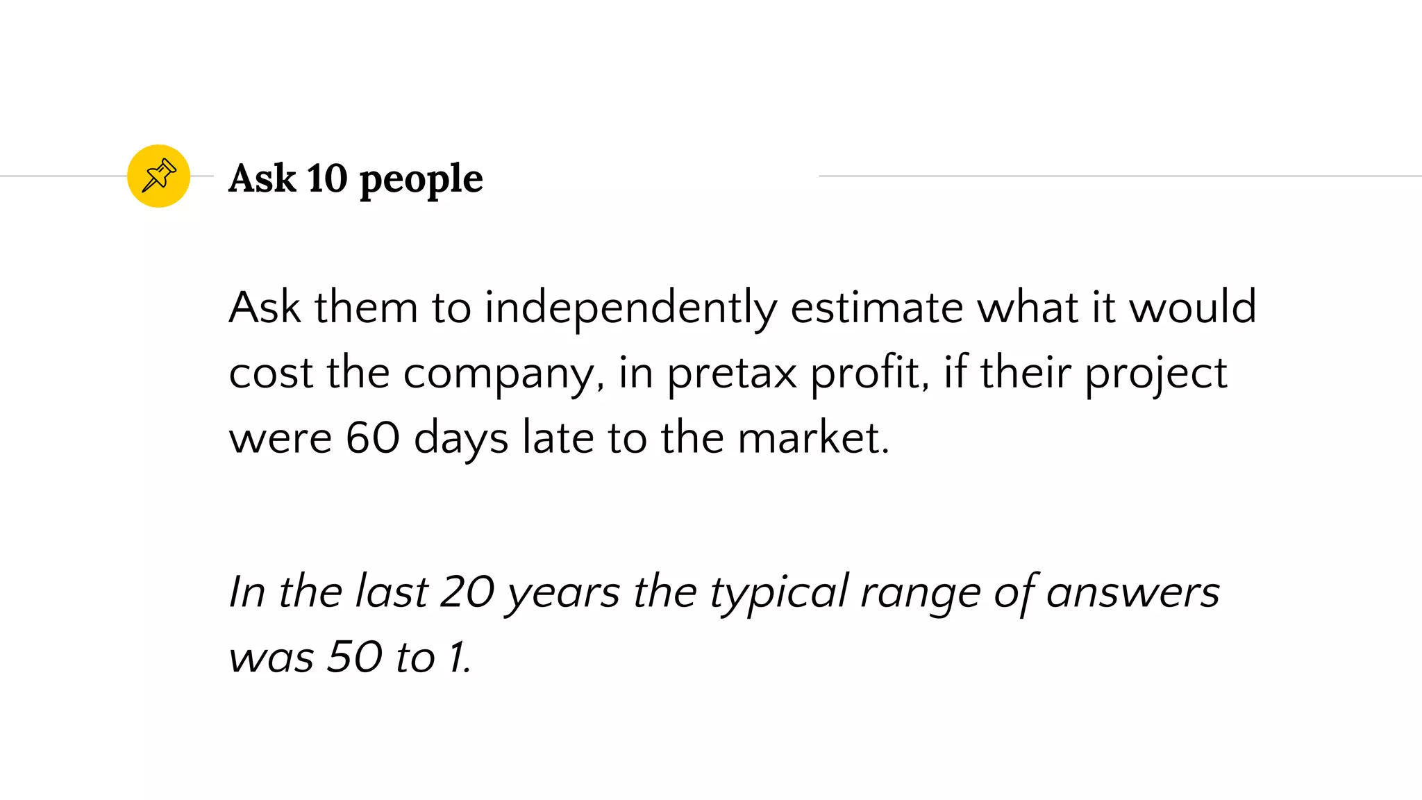 Ask 10 people
Ask them to independently estimate what it would
cost the company, in pretax profit, if their project
were 60 days late to the market.
In the last 20 years the typical range of answers
was 50 to 1.
 
