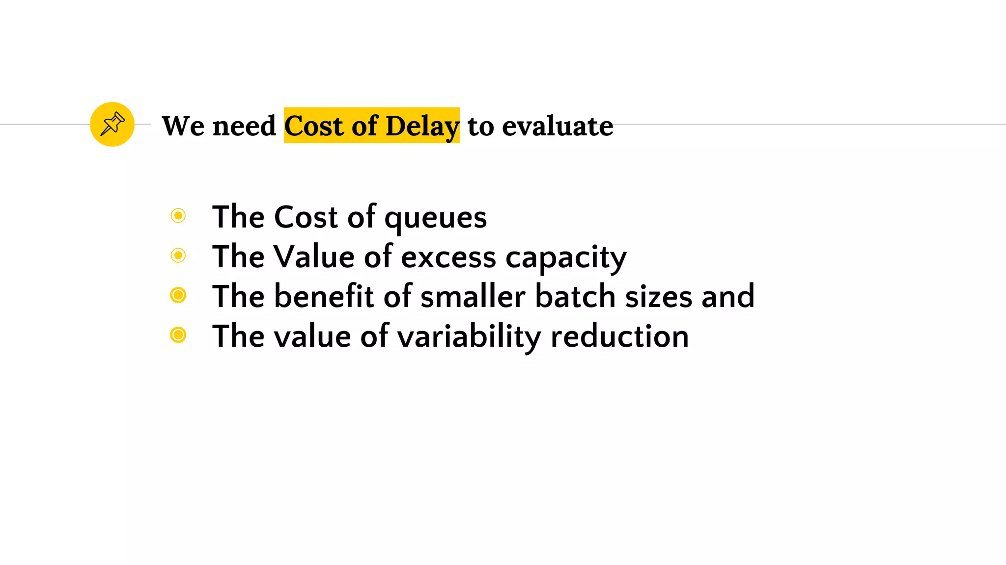 We need Cost of Delay to evaluate
◉ The Cost of queues
◉ The Value of excess capacity
◉ The benefit of smaller batch sizes and
◉ The value of variability reduction
 