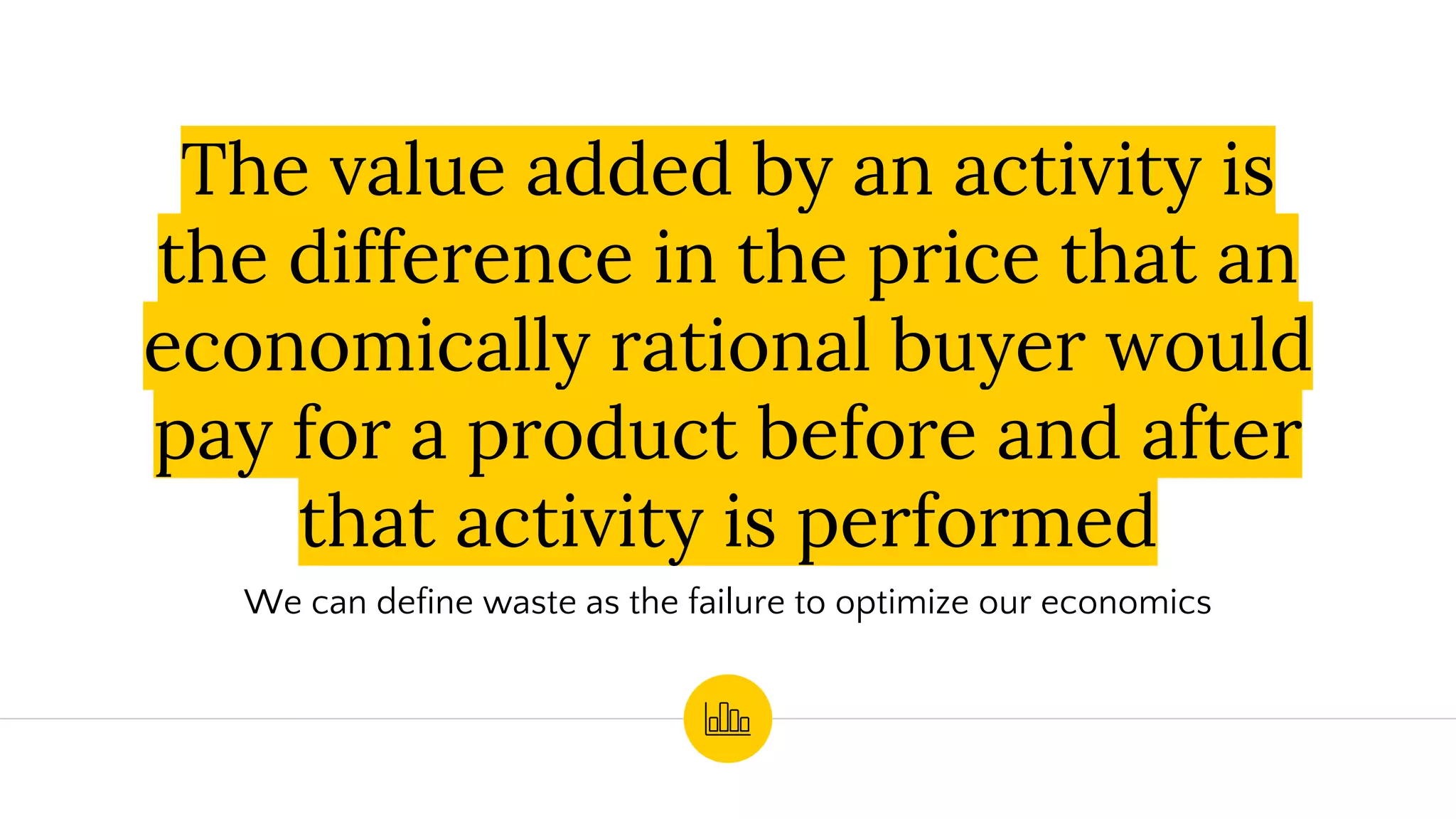 The value added by an activity is
the difference in the price that an
economically rational buyer would
pay for a product before and after
that activity is performed
We can define waste as the failure to optimize our economics
 