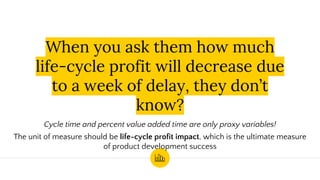 When you ask them how much
life-cycle profit will decrease due
to a week of delay, they don’t
know?
Cycle time and percent value added time are only proxy variables!
The unit of measure should be life-cycle profit impact, which is the ultimate measure
of product development success
 