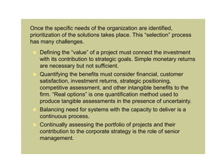 Once the specific needs of the organization are identified,
prioritization of the solutions takes place. This “selection” process
has many challenges.
  Defining the “value” of a project must connect the investment
   with its contribution to strategic goals. Simple monetary returns
   are necessary but not sufficient.
  Quantifying the benefits must consider financial, customer
   satisfaction, investment returns, strategic positioning,
   competitive assessment, and other intangible benefits to the
   firm. “Real options” is one quantification method used to
   produce tangible assessments in the presence of uncertainty.
  Balancing need for systems with the capacity to deliver is a
   continuous process.
    Continually assessing the portfolio of projects and their
     contribution to the corporate strategy is the role of senior
     management.
 