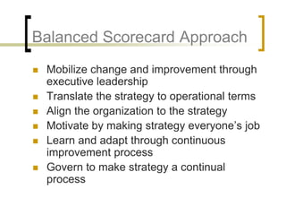Balanced Scorecard Approach
   Mobilize change and improvement through
    executive leadership
   Translate the strategy to operational terms
   Align the organization to the strategy
   Motivate by making strategy everyone’s job
   Learn and adapt through continuous
    improvement process
   Govern to make strategy a continual
    process
 