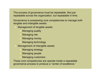 The process of governance must be repeatable. Not just
repeatable across the organization, but repeatable in time.
Governance is possessing core competencies to manage both
tangible and intangible assets:
  Management of tangible assets
      Managing quality
      Managing risk
      Managing money
      Managing technology
  Management of intangible assets
      Managing strategy
      Managing people
      Managing customers
These core competencies are operate inside a repeatable
governance process to produce a “center of excellence.”
 