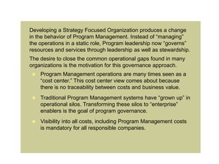 Developing a Strategy Focused Organization produces a change
in the behavior of Program Management. Instead of “managing”
the operations in a static role, Program leadership now “governs”
resources and services through leadership as well as stewardship.
The desire to close the common operational gaps found in many
organizations is the motivation for this governance approach.
    Program Management operations are many times seen as a
     “cost center.” This cost center view comes about because
     there is no traceability between costs and business value.
    Traditional Program Management systems have “grown up” in
     operational silos. Transforming these silos to “enterprise”
     enablers is the goal of program governance.
    Visibility into all costs, including Program Management costs
     is mandatory for all responsible companies.
 