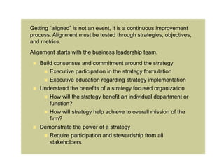 Getting “aligned” is not an event, it is a continuous improvement
process. Alignment must be tested through strategies, objectives,
and metrics.
Alignment starts with the business leadership team.
    Build consensus and commitment around the strategy
       Executive participation in the strategy formulation
       Executive education regarding strategy implementation
    Understand the benefits of a strategy focused organization
       How will the strategy benefit an individual department or
         function?
       How will strategy help achieve to overall mission of the
         firm?
    Demonstrate the power of a strategy
       Require participation and stewardship from all
         stakeholders
 