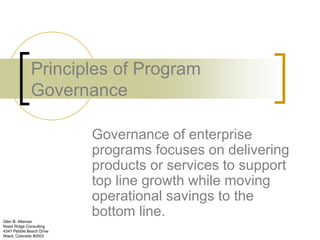 Principles of Program
              Governance

                          Governance of enterprise
                          programs focuses on delivering
                          products or services to support
                          top line growth while moving
                          operational savings to the
Glen B. Alleman
                          bottom line.
Niwot Ridge Consulting
4347 Pebble Beach Drive
Niwot, Colorado 80503
 