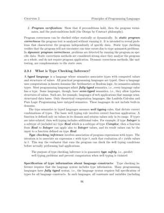 Chapter 2 Principles of Programming Languages
2. Program veriﬁcation: Show that if preconditions hold, then the program termi-
nates, and the postconditions hold (the Design by Contract philosophy).
Program correctness can be checked either statically or dynamically. In static program
correctness the program text is analyzed without running it. It is intended to reveal prob-
lems that characterize the program independently of speciﬁc data. Static type checking
veriﬁes that the program will not encounter run time errors due to type mismatch problems.
In dynamic program correctness, problems are detected by running the program on spe-
ciﬁc data. Static correctness methods are considered strong since they analyze the program
as a whole, and do not require program application. Dynamic correctness methods, like unit
testing, are complementary to the static ones.
2.3.1 What is Type Checking/Inference?
A typed language is a language whose semantics associates types with computed values
and structures of values. All practical programming languages are typed. Once a language
uses computations in known domains like Arithmetics or Boolean logic, its semantics admits
types. Most programming languages admit fully typed semantics, i.e., every language value
has a type. Some languages, though, have semi-typed semantics, i.e., they allow typeless
structures of values. Such are, for example, languages of web applications that manage semi-
structured data bases. Only theoretical computation languages, like Lambda Calculus and
Pure Logic Programming have untyped semantics. These languages do not include built-in
domains.
The type semantics in typed languages assumes well typing rules, that dictate correct
combinations of types. The basic well typing rule involves correct function application: A
function is deﬁned only on values in its domain and returns values only in its range. If types
are inter-related, then well typing includes additional rules. For example, if type Integer is
a subtype of (included in) type Real which is a subtype of type Complex, then a function
from Real to Integer can apply also to Integer values, and its result values can be the
input to a function deﬁned on type Real.
Type checking/inference involves association of program expressions with types. The
intention is to associate an expression e with type t, such that evaluation of e yields values
in t. This way the evaluator that runs the program can check the well typing conditions
before actually performing bad applications.
The purpose of type checking/inference is to guarantee type safety, i.e., predict
well typing problems and prevent computation when well typing is violated.
Speciﬁcation of type information about language constructs: Type checking/in-
ference requires that the language syntax includes type information. Many programming
languages have fully typed syntax, i.e., the language syntax requires full speciﬁcation of
types for all language constructs. In such languages, all constants and variables (including
96
 