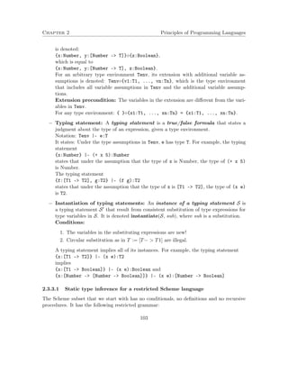 Chapter 2 Principles of Programming Languages
is denoted:
{x:Number, y:[Number –> T]}◦{z:Boolean},
which is equal to
{x:Number, y:[Number –> T], z:Boolean}.
For an arbitrary type environment Tenv, its extension with additional variable as-
sumptions is denoted: Tenv◦{v1:T1, ..., vn:Tn}, which is the type environment
that includes all variable assumptions in Tenv and the additional variable assump-
tions.
Extension precondition: The variables in the extension are diﬀerent from the vari-
ables in Tenv.
For any type environment: { }◦{x1:T1, ..., xn:Tn} = {x1:T1, ..., xn:Tn}.
− Typing statement: A typing statement is a true/false formula that states a
judgment about the type of an expression, given a type environment.
Notation: Tenv |- e:T
It states: Under the type assumptions in Tenv, e has type T. For example, the typing
statement
{x:Number} |- (+ x 5):Number
states that under the assumption that the type of x is Number, the type of (+ x 5)
is Number.
The typing statement
{f:[T1 –> T2], g:T2} |- (f g):T2
states that under the assumption that the type of x is [T1 –> T2], the type of (x e)
is T2.
− Instantiation of typing statements: An instance of a typing statement S is
a typing statement S that result from consistent substitution of type expressions for
type variables in S. It is denoted instantiate(S, sub), where sub is a substitution.
Conditions:
1. The variables in the substituting expressions are new!
2. Circular substitution as in T := [T− > T1] are illegal.
A typing statement implies all of its instances. For example, the typing statement
{x:[T1 –> T2]} |- (x e):T2
implies
{x:[T1 –> Boolean]} |- (x e):Boolean and
{x:[Number –> [Number –> Boolean]]} |- (x e):[Number –> Boolean]
2.3.3.1 Static type inference for a restricted Scheme language
The Scheme subset that we start with has no conditionals, no deﬁnitions and no recursive
procedures. It has the following restricted grammar:
103
 