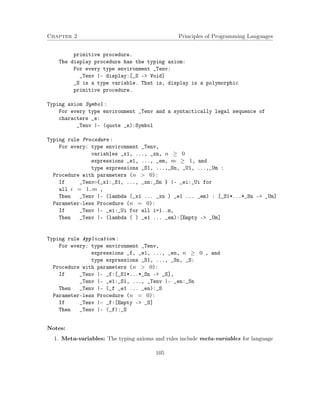 Chapter 2 Principles of Programming Languages
primitive procedure.
The display procedure has the typing axiom:
For every type environment _Tenv:
_Tenv |- display:[_S -> Void]
_S is a type variable. That is, display is a polymorphic
primitive procedure.
Typing axiom Symbol :
For every type environment _Tenv and a syntactically legal sequence of
characters _s:
_Tenv |- (quote _s):Symbol
Typing rule Procedure :
For every: type environment _Tenv,
variables _x1, ..., _xn, n ≥ 0
expressions _e1, ..., _em, m ≥ 1, and
type expressions _S1, ...,_Sn, _U1, ...,_Um :
Procedure with parameters (n > 0):
If _Tenv◦{_x1:_S1, ..., _xn:_Sn } |- _ei:_Ui for
all i = 1..m ,
Then _Tenv |- (lambda (_x1 ... _xn ) _e1 ... _em) : [_S1*...*_Sn -> _Um]
Parameter-less Procedure (n = 0):
If _Tenv |- _ei:_Ui for all i=1..m,
Then _Tenv |- (lambda ( ) _e1 ... _em):[Empty -> _Um]
Typing rule Application :
For every: type environment _Tenv,
expressions _f, _e1, ..., _en, n ≥ 0 , and
type expressions _S1, ..., _Sn, _S:
Procedure with parameters (n > 0):
If _Tenv |- _f:[_S1*...*_Sn -> _S],
_Tenv |- _e1:_S1, ..., _Tenv |- _en:_Sn
Then _Tenv |- (_f _e1 ... _en):_S
Parameter-less Procedure (n = 0):
If _Tenv |- _f:[Empty -> _S]
Then _Tenv |- (_f):_S
Notes:
1. Meta-variables: The typing axioms and rules include meta-variables for language
105
 