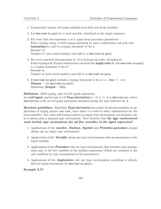 Chapter 2 Principles of Programming Languages
1. Consistently rename all bound variables in e with new fresh variables.
2. Let derived-ts-pool be a local variable, initialized to the empty sequence.
3. For every leaf sub-expression l of e, apart from procedure parameters:
Find a typing axiom A with typing statement ts, and a substitution sub such that
instantiate(ts, sub) is a typing statement ts for l.
Rename ts .
Number ts (new serial number) and add it to derived-ts-pool.
4. For every non-leaf sub-expression e’ of e (bottom-up order, including e):
Find a typing rule R and a substitution sub such that apply-rule(R, sub, derived-ts-pool)
is a typing statement ts for e’.
Rename ts.
Number ts (new serial number) and add it to derived-ts-pool.
5. If derived-ts-pool includes a typing statement ts for e, i.e., Tenv |- e:t,
Output = ts, derived-ts-pool .
Otherwise, Output = FAIL.
Deﬁnition: (Well typing, type of well typed expression)
e is well typed, and its type is t if Type-derivation(e)= { } |- e:t,derivation , where
derivation is the set of typing statements obtained during the type inference for e.
Heuristic guidelines: Algorithm Type-derivation has points of non-determinism at ap-
plications of typing axioms and rules, since there is a need to select substitutions for the
meta-variables. But, since well typing requires an empty type environment, our heuristic rule
is to always pick a minimal type environment. Note however that the type environment
must include type assumptions for all free variables in the typed expression!
1. Applications of the number, Boolean, Symbol and Primitive-procedure axioms
always use an empty type environment.
2. Applications of the Variable axiom use type environments with an assumption to the
typed variable.
3. Applications of the Procedure rule use type environments that includes type assump-
tions only to the free variables of the lambda expressions (which are extended in the
rule condition by type assumptions to the parameters).
4. Applications of the Application rule use type environments according to already
derived typing statements (in derived-ts-pool).
Example 2.17.
108
 
