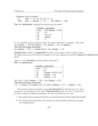 Chapter 2 Principles of Programming Languages
Parameter-less Procedure:
If _Tenv |- _ei:_Ui for all i=1..m,
Then _Tenv |- (lambda ( ) _e1 ... _em):[Empty -> _Um]
The sub substitution: Applying the substitution (for n=m=1)
variable expression
_Tenv {x1:[Number -> T]}
_x1 x2
_e1 (x1 x2)
_S1 Number
_U1 T
to the condition typing statement yields the typing statement in ts-pool. Note that
{x1:[Number -> T]}◦{x2:Number} = {x1:[Number -> T], x2:Number}
The derived typing statement:
{x1:[Number -> T]} |- (lambda(x2)(x1 x2)):[Number -> T].
Example 2.19. Further use apply-rule(Procedure, sub, ts-pool), where ts-pool includes
the typing statement derived in the last example, for deriving a typing statement for (lambda(x1)(lambda(x2)(x
x2))).
Again, it is the Procedure rule that applies, with n=m=1.
The sub substitution:
variable expression
_Tenv { }
_x1 x1
_e1 (lambda (x2)(x1 x2))
_S1 [Number -> T]
_U1 [Number -> T]
Note that { }◦{x1:[Number -> T]} = {x1:[Number -> T]}
The derived typing statement:
{ } |- (lambda (x1)(lambda (x2) (x1 x2))):[[Number -> T] –> [Number –> T]].
The examples below demonstrate using type-derivation for deriving types for given
expressions, or demonstrate cases where Type-derivation fails. In order to shorten the
writing we adopt the following conventions: In every rule application we note:
1. The support typing statements from the ones already derived (belong to derived-ts-pool.
2. The involved type substitution. We omit the rest of the variable substitution as usually
it is straightforward.
110
 