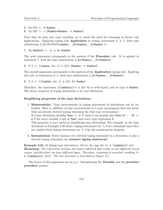 Chapter 2 Principles of Programming Languages
5. {x:T1} |- 3:Number
6. {x:T2} |- +:[Number*Number -> Number]
Note that we pick new type variables, so to avoid the need for renaming in future rule
applications. Applying typing rule Application to typing statements 6, 4, 5, with type
substitution {_S1=T1=T2=T=number, _S2=Number, _S=Number }:
7. {x:Number} |- (+ x 3):Number
The next expression corresponds to the pattern if the Procedure rule. It is applied to
statement 7, with the type substitution {_S1=Number, _U1=Number}:
8. { } |- (lambda (x) (+ x 3)):[Number -> Number]
The overall expression corresponds to the pattern of the Application typing rule. Applying
this rule to statements 8, 1, with type substitution {_S1=Number, _S=Number}:
9. { } |- ((lambda (x) (+ x 3)) 5):Number
Therefore, the expression ((lambda(x)(+ x 3)) 5) is well typed, and its type is Number.
The above sequence of typing statements is its type derivation.
Simplifying properties of the type derivations:
1. Monotonicity: Type environments in typing statements in derivations can be ex-
tended. That is, addition of type environments to a type environment does not inval-
idate an already derived typing statement for that type environment:
If a type derivation includes Tenv |- e:T, then it can include also Tenv◦{v : S} |-
e:T for every variable v not in Tenv, and every type expression S.
This property is very useful in simplifying type derivations. For example, in the type
derivation in Example 2.20 above, typing statements no. 5, 6 are redundant since they
are implied from typing statements no. 2, 3 by the monotonicity property.
2. Instantiation: Every instance of a derived typing statement in a derivation is also a
derived typing statement (an instance typing statement).
Example 2.21 (A failing type derivation). Derive the type for (+ x (lambda(x) x)).
Renaming: The expression includes two leaves labeled x that reside in two diﬀerent lexical
scopes, and therefore can have diﬀerent types. Therefore, renaming is essential, resulting (+
x (lambda(x1) x1)). The tree structure is described in Figure 2.5.
The leaves of this expression are x1,x,+. Instantiating the Variable and the primitive
procedure axioms:
112
 