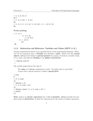 Chapter 1 Principles of Programming Languages
> (+ 2 10 75.7)
87.7
> (+ (* 3 15) (- 9 2))
52
> (+ (* 3 (+ (* 2 4) (+ 13 5))) (+ (- 10 5) 3))
86
Pretty printing:
> (+ (* 3
(+ (* 2 4)
(+ 13 5)))
(+ (- 10 5)
3))
86
1.1.2 Abstraction and Reference: Variables and Values (SICP 1.1.2 )
Naming computational objects is an essential feature of any programming language. When-
ever we use naming we have a Variable that identiﬁes a value. Values turn into named
objects. define is the Scheme’s special operator for naming. It declares a variable, binds
it to a value, and adds the binding to the global environment.
> (define size 6)
>
The variable size denotes the value 6.
The value of a define combination is void – the single value in type Void.
A form with a special operator is called a special form.
> size
6
> (* 2 size)
12
> (define a 3)
> (+ a (* size 1.5))
12
> (define result (+ a (* size 1.5)) )
> result
12
Note: size is an atomic expression but is not a primitive. define provides the sim-
plest means of abstraction: It allows for using names for the results of complex operations.
7
 