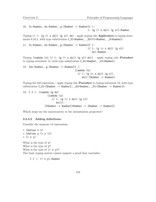 Chapter 2 Principles of Programming Languages
10. {x:Number, dx:Number, g:[Number -> Number]} |-
(- (g (+ x dx)) (g x)):Number
Typing (/ (- (g (+ x dx)) (g x)) dx) – apply typing rule Application to typing state-
ments 6,10,1, with type substitution {_S1=Number, _S2=T1=Number, _S=Number}:
11. {x:Number, dx:Number, g:[Number -> Number]} |-
(/ (- (g (+ x dx)) (g x))
dx):Number
Typing (lambda (x) (/ (- (g (+ x dx)) (g x)) dx)) – apply typing rule Procedure
to typing statement 11, with type substitution {_S1=Number, _U1=Number}:
12. {dx:Number, g:[Number -> Number]} |-
(lambda (x)
(/ (- (g (+ x dx)) (g x))
dx)):[Number -> Number]
Typing the full expression – apply typing rule Procedure to typing statement 12, with type
substitution {_S1=[Number –> Number], _S2=Number, _U1=[Number –> Number]}:
13. { } |- (lambda (g dx)
(lambda (x)
(/ (- (g (+ x dx)) (g x))
dx))):
[[Number -> Number]*Number -> [Number -> Number]]
Which steps use the monotonicity or the instantiation properties?
2.3.3.2 Adding deﬁnitions:
Consider the sequence of expressions:
> (define x 1)
> (define y (+ x 1))
> (+ x y)
What is the type of x?
What is the type of y?
What is the type of (+ x y)?
The basic typing system cannot support a proof that concludes:
{ } |- (+ x y):Number
116
 