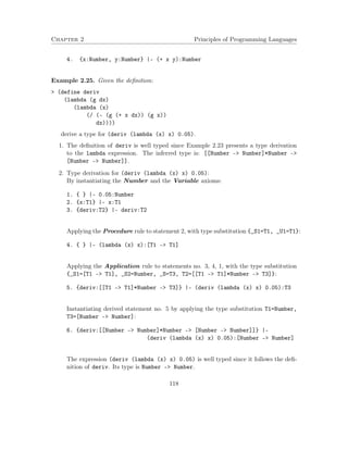Chapter 2 Principles of Programming Languages
4. {x:Number, y:Number} |- (+ x y):Number
Example 2.25. Given the deﬁnition:
> (define deriv
(lambda (g dx)
(lambda (x)
(/ (- (g (+ x dx)) (g x))
dx))))
derive a type for (deriv (lambda (x) x) 0.05).
1. The deﬁnition of deriv is well typed since Example 2.23 presents a type derivation
to the lambda expression. The inferred type is: [[Number -> Number]*Number ->
[Number -> Number]].
2. Type derivation for (deriv (lambda (x) x) 0.05):
By instantiating the Number and the Variable axioms:
1. { } |- 0.05:Number
2. {x:T1} |- x:T1
3. {deriv:T2} |- deriv:T2
Applying the Procedure rule to statement 2, with type substitution {_S1=T1, _U1=T1}:
4. { } |- (lambda (x) x):[T1 -> T1]
Applying the Application rule to statements no. 3, 4, 1, with the type substitution
{_S1=[T1 –> T1], _S2=Number, _S=T3, T2=[[T1 –> T1]*Number –> T3]}:
5. {deriv:[[T1 -> T1]*Number -> T3]} |- (deriv (lambda (x) x) 0.05):T3
Instantiating derived statement no. 5 by applying the type substitution T1=Number,
T3=[Number –> Number]:
6. {deriv:[[Number -> Number]*Number -> [Number -> Number]]} |-
(deriv (lambda (x) x) 0.05):[Number -> Number]
The expression (deriv (lambda (x) x) 0.05) is well typed since it follows the deﬁ-
nition of deriv. Its type is Number –> Number.
118
 