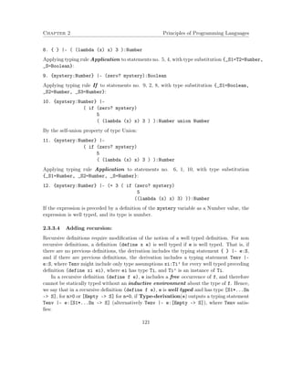 Chapter 2 Principles of Programming Languages
8. { } |- ( (lambda (x) x) 3 ):Number
Applying typing rule Application to statements no. 5, 4, with type substitution {_S1=T2=Number,
_S=Boolean}:
9. {mystery:Number} |- (zero? mystery):Boolean
Applying typing rule If to statements no. 9, 2, 8, with type substitution {_S1=Boolean,
_S2=Number, _S3=Number}:
10. {mystery:Number} |-
( if (zero? mystery)
5
( (lambda (x) x) 3 ) ):Number union Number
By the self-union property of type Union:
11. {mystery:Number} |-
( if (zero? mystery)
5
( (lambda (x) x) 3 ) ):Number
Applying typing rule Application to statements no. 6, 1, 10, with type substitution
{_S1=Number, _S2=Number, _S=Number}:
12. {mystery:Number} |- (+ 3 ( if (zero? mystery)
5
((lambda (x) x) 3) )):Number
If the expression is preceded by a deﬁnition of the mystery variable as a Number value, the
expression is well typed, and its type is number.
2.3.3.4 Adding recursion:
Recursive deﬁnitions require modiﬁcation of the notion of a well typed deﬁnition. For non
recursive deﬁnitions, a deﬁnition (define x e) is well typed if e is well typed. That is, if
there are no previous deﬁnitions, the derivation includes the typing statement { } |- e:S,
and if there are previous deﬁnitions, the derivation includes a typing statement Tenv |-
e:S, where Tenv might include only type assumptions xi:Ti’ for every well typed preceding
deﬁnition (define xi ei), where ei has type Ti, and Ti’ is an instance of Ti.
In a recursive deﬁnition (define f e), e includes a free occurrence of f, and therefore
cannot be statically typed without an inductive environment about the type of f. Hence,
we say that in a recursive deﬁnition (define f e), e is well typed and has type [S1*...Sn
–> S], for n>0 or [Empty –> S] for n=0, if Type-derivation(e) outputs a typing statement
Tenv |- e:[S1*...Sn –> S] (alternatively Tenv |- e:[Empty –> S]), where Tenv satis-
ﬁes:
121
 