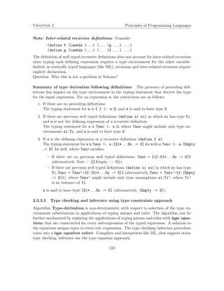 Chapter 2 Principles of Programming Languages
Note: Inter-related recursive deﬁnitions: Consider
(define f (lambda (...) (... (g ...) ...)
(define g (lambda (...) (... (f ...) ...)
The deﬁnition of well typed recursive deﬁnitions does not account for inter-related recursion
since typing each deﬁning expression requires a type environment for the other variable.
Indeed, in statically typed languages (like ML), recursion and inter-related recursion require
explicit declaration.
Question: Why this is not a problem in Scheme?
Summary of type derivation following deﬁnitions: The presence of preceding deﬁ-
nitions has impact on the type environment in the typing statement that derives the type
for the input expression. For an expression e, the restrictions are as follows:
1. If there are no preceding deﬁnitions:
The typing statement for e is { } |- e:S, and e is said to have type S.
2. If there are previous well typed deﬁnitions (define xi ei) in which ei has type Ti,
and e is not the deﬁning expression of a recursive deﬁnition:
The typing statement for e is Tenv |- e:S, where Tenv might include only type en-
vironments xi:Ti, and e is said to have type S.
3. If e is the deﬁning expression in a recursive deﬁnition (define f e):
The typing statement for e is Tenv |- e:[S1*...Sn –> S] for n>0 or Tenv |- e:[Empty
–> S] for n=0, where Tenv satisﬁes:
− If there are no previous well typed deﬁnitions, Tenv = {[f:S1*...Sn –> S]}
(alternatively Tenv = {[f:Empty –> S]}).
− If there are previous well typed deﬁnitions (define xi ei) in which ei has type
Ti, Tenv = Tenv’◦{f:[S1*...Sn –> S]} (alternatively, Tenv = Tenv’◦{f:[Empty
–> S]}), where Tenv’ might include only type assumptions xi:Ti’, where Ti’
is an instance of Ti.
e is said to have type [S1*...Sn –> S] (alternatively, [Empty –> S]).
2.3.3.5 Type checking and inference using type constraints approach
Algorithm Type-derivation is non-deterministic with respect to selection of the type en-
vironment substitutions in applications of typing axioms and rules. The algorithm can be
further mechanized by replacing the applications of typing axioms and rules with type equa-
tions that are constructed for every sub-expression of the typed expression. A solution to
the equations assigns types to every sub -expression. The type checking/inference procedure
turns into a type equation solver. Compilers and interpreters like ML, that support static
type checking/inference use the type equation approach.
124
 