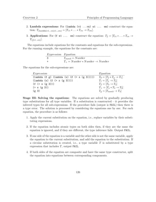 Chapter 2 Principles of Programming Languages
2. Lambda expressions: For (lambda (v1 ...vn) e1 ... em) construct the equa-
tion: T(lambda(v1...vn)e1...em) = [Tv1 ∗ . . . ∗ Tvn → Tem].
3. Applications: For (f e1 ... en) construct the equation: Tf = [Te1 ∗ . . . ∗ Ten →
T(fe1...en)].
The equations include equations for the constants and equations for the sub-expressions.
For the running example, the equations for the constants are:
Expression Equation
3 Tnum3 = Number
+ T+ = Number ∗ Number → Number
The equations for the sub-expressions are:
Expression Equation
(lambda (f g) (lambda (x) (f (+ x (g 3))))) T0 = [Tf ∗ Tg → T1]
(lambda (x) (f (+ x (g 3)))) T1 = [Tx → T2]
(f (+ x (g 3))) Tf = [T3 → T2]
(+ x (g 3)) T+ = [Tx ∗ T4 → T3]
(g 3) Tg = [Tnum3 → T4]
Stage III: Solving the equations: The equations are solved by gradually producing
type substitutions for all type variables. If a substitution is constructed – it provides the
inferred types for all sub-expressions. If the procedure fails (output is FAIL) then there is
a type error. The solution is processed by considering the equations one by one. For each
equation, the procedure is as follows:
1. Apply the current substitution on the equation, i.e., replace variables by their substi-
tuting expressions.
2. If the equation includes atomic types on both sides then, if they are the same the
equation is ignored, and if they are diﬀerent, the type inference fails: Output FAIL.
3. If one side of the equation is a variable and the other side is not the same variable, apply
the equation to the current substitution, and add the equation to the substitution. If
a circular substitution is created, i.e., a type variable T is substituted by a type
expression that includes T, output FAIL.
4. If both sides of the equation are composite and have the same type constructor, split
the equation into equations between corresponding components.
126
 