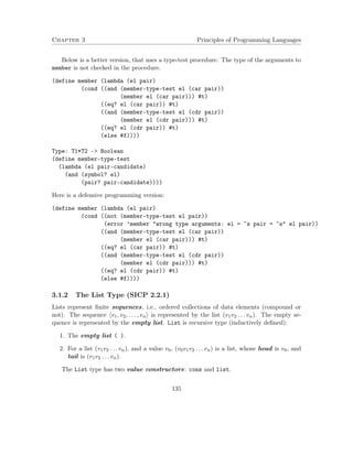 Chapter 3 Principles of Programming Languages
Below is a better version, that uses a type-test procedure. The type of the arguments to
member is not checked in the procedure.
(define member (lambda (el pair)
(cond ((and (member-type-test el (car pair))
(member el (car pair))) #t)
((eq? el (car pair)) #t)
((and (member-type-test el (cdr pair))
(member el (cdr pair))) #t)
((eq? el (cdr pair)) #t)
(else #f))))
Type: T1*T2 -> Boolean
(define member-type-test
(lambda (el pair-candidate)
(and (symbol? el)
(pair? pair-candidate))))
Here is a defensive programming version:
(define member (lambda (el pair)
(cond ((not (member-type-test el pair))
(error ’member "wrong type arguments: el = ~s pair = ~s" el pair))
((and (member-type-test el (car pair))
(member el (car pair))) #t)
((eq? el (car pair)) #t)
((and (member-type-test el (cdr pair))
(member el (cdr pair))) #t)
((eq? el (cdr pair)) #t)
(else #f))))
3.1.2 The List Type (SICP 2.2.1)
Lists represent ﬁnite sequences, i.e., ordered collections of data elements (compound or
not). The sequence v1, v2, . . . , vn is represented by the list (v1v2 . . . vn). The empty se-
quence is represented by the empty list. List is recursive type (inductively deﬁned):
1. The empty list ( ).
2. For a list (v1v2 . . . vn), and a value v0, (v0v1v2 . . . vn) is a list, whose head is v0, and
tail is (v1v2 . . . vn).
The List type has two value constructors: cons and list.
135
 
