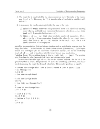 Chapter 3 Principles of Programming Languages
1. The empty list is constructed by the value constructor list: The value of the expres-
sion (list) is (). The empty list ’() is also the value of two built in variables: null
and null.
2. A non-empty list can be constructed either by cons or by list.
(a) (cons head tail): cons takes two parameters. head is an expression denoting
some value v0, and tail is an expression that denotes a list (v1v2 . . . vn). (cons
head tail) denotes the list (v0v1v2 . . . vn).
(b) (list e1 e2 ... en): list takes indeﬁnite number of parameters. If e1,
e2..., en (n ≥ 0) are expressions denoting the values (v1, v2, . . . vn), respec-
tively, then (list e1 e2 ... en) denotes the list (v1v2 . . . vn). For n = 0
(list) evaluates to the empty list.
textbfList implementation: Scheme lists are implemented as nested pairs, starting from the
empty list value. The list created by (conse1(conse2(cons...(consen(list))...))) is imple-
mented as a nested pair (it’s the same value constructor, anyway), and the list created by
(list e1 e2 ... en) is translated into the former nested cons application.
Printing form: The printing form of lists is: (<a1> <a2> ... <an>). The printing
form describes the value (semantics) of List-typed expressions (syntax).
The selectors of the List type are car – for the 1st element, and cdr – for the tail of the
given list (which is a list). The predicates are list? for identifying List values, and null?
for distinguishing the empty list from all other lists. The equality predicate is equal?.
> (define one-through-four (cons 1 (cons 2 (cons 3 (cons 4 (list) )))))
> one-through-four
(1 2 3 4)
> (car one-through-four)
1
> (cdr one-through-four)
(2 3 4)
> (car (cdr one-through-four))
2
> (cons 10 one-through-four)
(10 1 2 3 4)
> (list 3 4 5 7 8)
(3 4 5 7 8)
> (define x (list 5 6 8 2))
> x
(5 6 8 2)
136
 