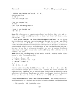 Chapter 3 Principles of Programming Languages
> (define one-through-four (list 1 2 3 4))
>one-through-four
(1 2 3 4)
>(car one-through-four)
1
>(cdr one-through-four)
(2 3 4)
>(car (cdr one-through-four))
2
>(cons 10 one-through-four)
(10 1 2 3 4)
Note: The value constructor cons is considered more basic for lists. (list <a1> <a2> ...
<an>) can be (and is usually) implemented as (cons <a1> (cons <a2> (cons...(cons
<an> (list))...))).
Note on the Pair and List value constructors and selectors: The Pair and the
List types have the same value constructor cons, and the same selectors car, cdr. This is
unfortunate, but is actually the Scheme choice. Scheme can live with this confusion since it
is not statically typed (reminder: a language is statically typed if the type of its expressions
is determined at compile time.) A value constructed by cons can be a Pair value, and also a
List value – in case that its 2nd element (its cdr) is a List value. At run time, the selectors
car and cdr can be applied to every value constructed by cons, either a list value or not (it
is always a Pair value).
Note: Recall that some Pair values are not printed "properly" using the printed form of
Scheme for pairs. For example, we had:
> (define x (cons 1 2))
> (define y (cons x (quote a)))
> (define z (cons x y))
> z
((1 . 2) (1 . 2) . a)
while the printed form of z should have been: ((1 . 2) . ( (1 . 2) . a)). The
reason is that the principal type of Scheme is List. Therefore, the Scheme interpreter tries
to interpret every cons value as a list, and only if the scanned value encountered at the list
end appears to be diﬀerent than (list), the printed form for pairs is restored. Indeed, in
the last case above, z = (cons (cons 1 2) (cons (cons 1 2) ’a)) is not a list.
Visual representation of lists – Box-Pointer diagrams: Box-Pointer diagrams are a
helpful visual mode for clarifying the structure of hierarchical lists and complex Pair values.
− The empty list ( ) is visualized as a box:
137
 